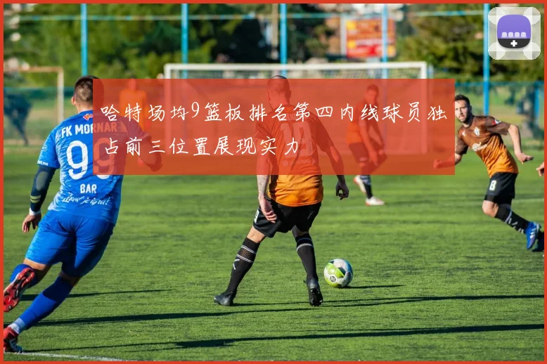 哈特场均9篮板排名第四内线球员独占前三位置展现实力