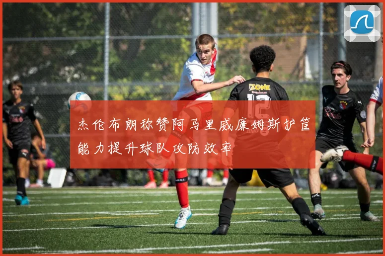 杰伦布朗称赞阿马里威廉姆斯护筐能力提升球队攻防效率