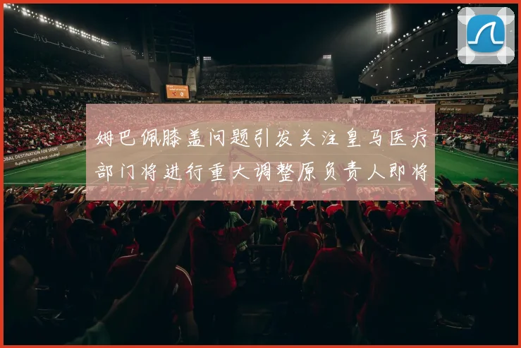 姆巴佩膝盖问题引发关注皇马医疗部门将进行重大调整原负责人即将离任