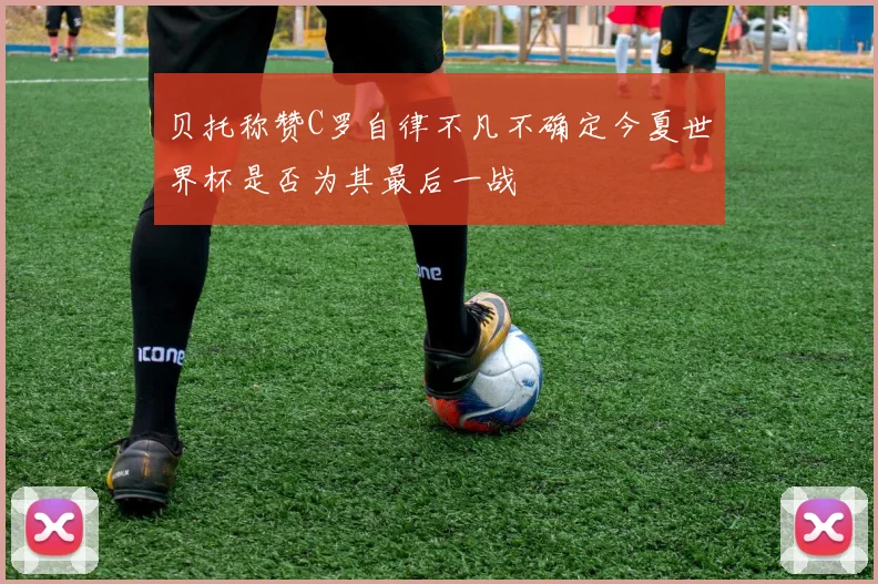 贝托称赞C罗自律不凡不确定今夏世界杯是否为其最后一战