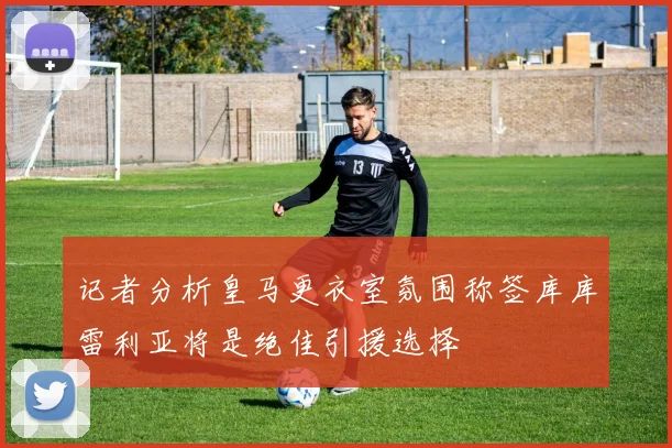 记者分析皇马更衣室氛围称签库库雷利亚将是绝佳引援选择