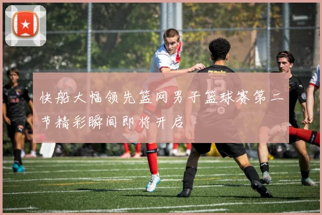 快船大幅领先篮网男子篮球赛第二节精彩瞬间即将开启