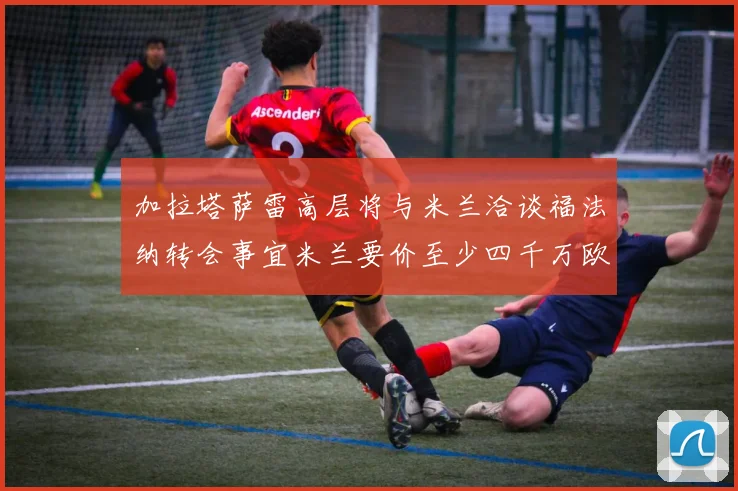 加拉塔萨雷高层将与米兰洽谈福法纳转会事宜米兰要价至少四千万欧元