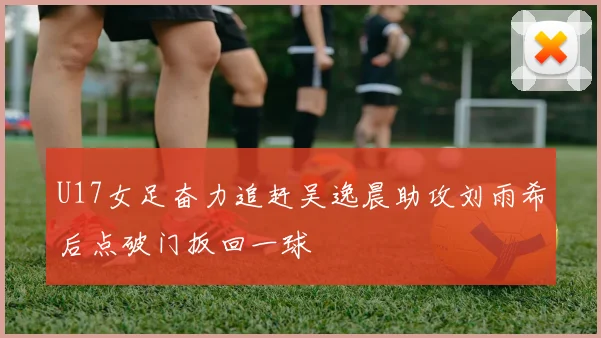 U17女足奋力追赶吴逸晨助攻刘雨希后点破门扳回一球