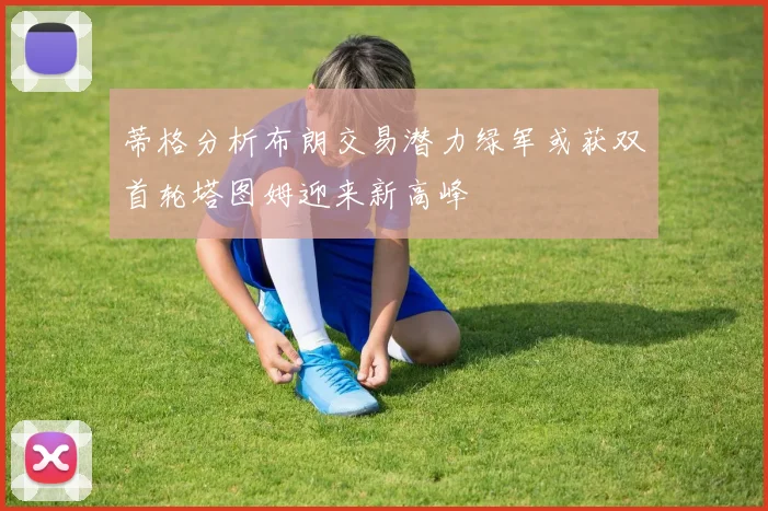 蒂格分析布朗交易潜力绿军或获双首轮塔图姆迎来新高峰