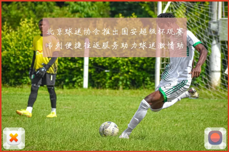 北京球迷协会推出国安超级杯观赛专列便捷往返服务助力球迷激情助阵